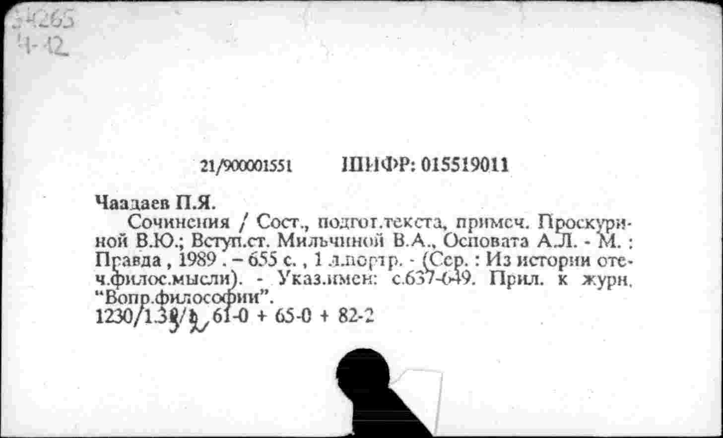 ﻿М2.
21/900001551 ШИФР: 015519011
Чаадаев П.Я.
Сочинения / Сост., подгот.текста, примсч. Проскуриной В.Ю.; Вступ.ст. Мильчиной В.А., Осповата А.Л. - М. : Правда , 1989 . - 655 с., 1 ллортр. - (Сер.: Из истории оте-ч.филос.мысли). - Указ.имен: с.637-649. Прил. к жури. “Вопр.философии”.
1230/1.3^/^61-0 + 65-0 + 82-2